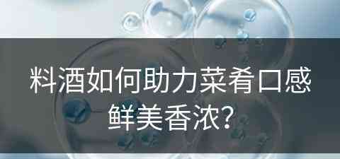 料酒如何助力菜肴口感鲜美香浓? 料酒如何助力菜肴口感鲜美香浓?